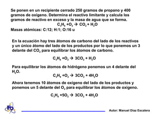 Se ponen en un recipiente cerrado 250 gramos de propano y 400
gramos de oxígeno. Determina el reactivo limitante y calcula los
gramos de reactivo en exceso y la masa de agua que se forma.
C3H8 +O2  CO2 + H2O
Masas atómicas: C:12; H:1; O:16 u
Autor: Manuel Díaz Escalera
En la ecuación hay tres átomos de carbono del lado de los reactivos
y un único átomo del lado de los productos por lo que ponemos un 3
delante del CO2 para equilibrar los átomos de carbono.
C3H8 +O2  3CO2 + H2O
Para equilibrar los átomos de hidrógeno ponemos un 4 delante del
H2O.
C3H8 +O2  3CO2 + 4H2O
Ahora tenemos 10 átomos de oxígeno del lado de los productos y
ponemos un 5 delante del O2 para equilibrar los átomos de oxígeno.
C3H8 +5O2  3CO2 + 4H2O
 