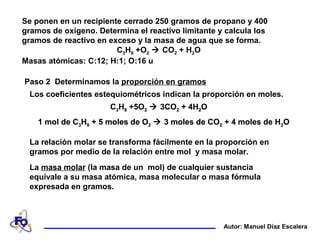 Se ponen en un recipiente cerrado 250 gramos de propano y 400
gramos de oxígeno. Determina el reactivo limitante y calcula los
gramos de reactivo en exceso y la masa de agua que se forma.
C3H8 +O2  CO2 + H2O
Masas atómicas: C:12; H:1; O:16 u
Autor: Manuel Díaz Escalera
Paso 2 Determinamos la proporción en gramos
La relación molar se transforma fácilmente en la proporción en
gramos por medio de la relación entre mol y masa molar.
La masa molar (la masa de un mol) de cualquier sustancia
equivale a su masa atómica, masa molecular o masa fórmula
expresada en gramos.
Los coeficientes estequiométricos indican la proporción en moles.
1 mol de C3H8 + 5 moles de O2  3 moles de CO2 + 4 moles de H2O
C3H8 +5O2  3CO2 + 4H2O
1 mol de C3H8 + 5 moles de O2  3 moles de CO2 + 4 moles de H2O
C3H8 +5O2  3CO2 + 4H2O
1 mol de C3H8 + 5 moles de O2  3 moles de CO2 + 4 moles de H2O
C3H8 +5O2  3CO2 + 4H2O
 