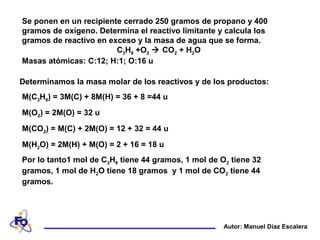 Se ponen en un recipiente cerrado 250 gramos de propano y 400
gramos de oxígeno. Determina el reactivo limitante y calcula los
gramos de reactivo en exceso y la masa de agua que se forma.
C3H8 +O2  CO2 + H2O
Masas atómicas: C:12; H:1; O:16 u
Autor: Manuel Díaz Escalera
Determinamos la masa molar de los reactivos y de los productos:
M(C3H8) = 3M(C) + 8M(H) = 36 + 8 =44 u
M(O2) = 2M(O) = 32 u
M(CO2) = M(C) + 2M(O) = 12 + 32 = 44 u
M(H2O) = 2M(H) + M(O) = 2 + 16 = 18 u
Por lo tanto1 mol de C3H8 tiene 44 gramos, 1 mol de O2 tiene 32
gramos, 1 mol de H2O tiene 18 gramos y 1 mol de CO2 tiene 44
gramos.
 