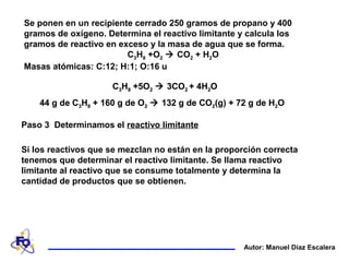 Se ponen en un recipiente cerrado 250 gramos de propano y 400
gramos de oxígeno. Determina el reactivo limitante y calcula los
gramos de reactivo en exceso y la masa de agua que se forma.
C3H8 +O2  CO2 + H2O
Masas atómicas: C:12; H:1; O:16 u
Autor: Manuel Díaz Escalera
Paso 3 Determinamos el reactivo limitante
Si los reactivos que se mezclan no están en la proporción correcta
tenemos que determinar el reactivo limitante. Se llama reactivo
limitante al reactivo que se consume totalmente y determina la
cantidad de productos que se obtienen.
44 g de C3H8 + 160 g de O2  132 g de CO2(g) + 72 g de H2O
C3H8 +5O2  3CO2 + 4H2OC3H8 +5O2  3CO2 + 4H2O
44 g de C3H8 + 160 g de O2  132 g de CO2(g) + 72 g de H2O
C3H8 +5O2  3CO2 + 4H2O
 