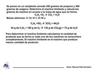 Se ponen en un recipiente cerrado 250 gramos de propano y 400
gramos de oxígeno. Determina el reactivo limitante y calcula los
gramos de reactivo en exceso y la masa de agua que se forma.
C3H8 +O2  CO2 + H2O
Masas atómicas: C:12; H:1; O:16 u
Autor: Manuel Díaz Escalera
Para determinar el reactivo limitante calculamos la cantidad de
producto que se forma si cada uno de los reactivos se consumiera
completamente. El reactivo limitante es el reactivo que produce
menos cantidad de producto
44 g de C3H8 + 160 g de O2  132 g de CO2(g) + 72 g de H2O
C3H8 +5O2  3CO2 + 4H2OC3H8 +5O2  3CO2 + 4H2O
44 g de C3H8 + 160 g de O2  132 g de CO2(g) + 72 g de H2O
C3H8 +5O2  3CO2 + 4H2O
 