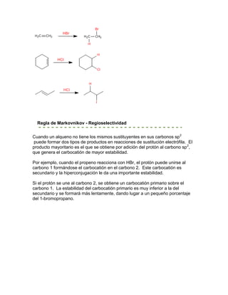 Regla de Markovnikov - Regioselectividad


Cuando un alqueno no tiene los mismos sustituyentes en sus carbonos sp 2
 puede formar dos tipos de productos en reacciones de sustitución electrófila. El
producto mayoritario es el que se obtiene por adición del protón al carbono sp 2,
que genera el carbocatión de mayor estabilidad.

Por ejemplo, cuando el propeno reacciona con HBr, el protón puede unirse al
carbono 1 formándose el carbocatión en el carbono 2. Este carbocatión es
secundario y la hiperconjugación le da una importante estabilidad.

Si el protón se une al carbono 2, se obtiene un carbocatión primario sobre el
carbono 1. La estabilidad del carbocatión primario es muy inferior a la del
secundario y se formará más lentamente, dando lugar a un pequeño porcentaje
del 1-bromopropano.
 