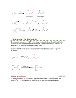 Hidratación de Alquenos
El agua es un ácido muy débil, con una concentración de protones insuficiente
para iniciar la reacción de adición electrófila. Es necesario añadir al medio un
ácido (H2SO4) para que la reacción tenga lugar.

Esta reacción también es conocida como hidratación de alquenos y genera
alcoholes.




Adición de halógenos
El cloro y el bromo se adicionan a alquenos para dar 1,2-dihaloalcanos. Por
ejemplo, el 1,2-dicloroetano es sintetizado por la adición de cloro a eteno.
 