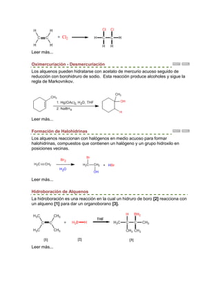 Leer más...

Oximercuriación - Desmercuriación
Los alquenos pueden hidratarse con acetato de mercurio acuoso seguido de
reducción con borohidruro de sodio. Esta reacción produce alcoholes y sigue la
regla de Markovnikov.




Leer más...

Formación de Halohidrinas
Los alquenos reaccionan con halógenos en medio acuoso para formar
halohidrinas, compuestos que contienen un halógeno y un grupo hidroxilo en
posiciones vecinas.




Leer más...

Hidroboración de Alquenos
La hidroboración es una reacción en la cual un hidruro de boro [2] reacciona con
un alqueno [1] para dar un organoborano [3].




Leer más...
 
