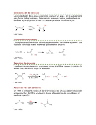 Dihidroxilación de alquenos
La dihidroxilación de un alqueno consiste en añadir un grupo -OH a cada carbono
para formar dioles vecinales. Esta reacción se puede realizar con tetraóxido de
osmio en agua oxigenada, o bien con permanganato de potasio en agua.




Leer más...

Epoxidación de Alquenos
Los alquenos reaccionan con perácidos (peroxiácidos) para formar epóxidos. Los
epóxidos son ciclos de tres miembros que contienen oxígeno.




Leer más...

Ozonólisis de Alquenos
Los alquenos reaccionan con ozono para formar aldehídos, cetonas o mezclas de
ambos después de una etapa de reducción.




Leer más...

Adición de HBr con peróxidos
En 1929, el profesor S. Kharasch de la Universidad de Chicago observó la adición
antiMarkovnikov de HBr a un alqueno debida a la presencia de peróxidos en el
medio de reacción.




Leer más...
 