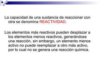 La capacidad de una sustancia de reaccionar con
  otra se denomina REACTIVIDAD.

Los elementos más reactivos pueden desplazar a
  los elementos menos reactivos, generándose
  una reacción, sin embargo, un elemento menos
  activo no puede reemplazar a otro más activo,
  por lo cual no se genera una reacción química.
 