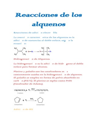 Reacciones de los
     alquenos
Reacciones de adición electrófila
La reacción característica de los alquenos es la
adición de sustancias al doble enlace, según la
ecuación:




Hidrogenación de Alquenos
La hidrogenación es la adición de hidrógeno al doble
enlace para formar alcanos.
Platino y paladio son los catalizadores más
comunmente usados en la hidrogenación de alquenos.
El paladio se emplea en forma de polvo absorbido en
carbón (Pd/C). El platino se mplea como PtO2
(Catalizador de Adams).




Adición de HX
 