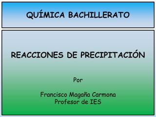 QUÍMICA BACHILLERATO
REACCIONES DE PRECIPITACIÓN
Por
Francisco Magaña Carmona
Profesor de IES
 