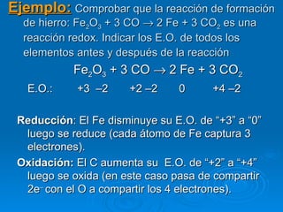 Ejemplo: Comprobar que la reacción de formación
  de hierro: Fe2O3 + 3 CO → 2 Fe + 3 CO2 es una
  reacción redox. Indicar los E.O. de todos los
  elementos antes y después de la reacción
            Fe2O3 + 3 CO → 2 Fe + 3 CO2
   E.O.:    +3 –2      +2 –2    0      +4 –2

 Reducción: El Fe disminuye su E.O. de “+3” a “0”
  luego se reduce (cada átomo de Fe captura 3
  electrones).
 Oxidación: El C aumenta su E.O. de “+2” a “+4”
  luego se oxida (en este caso pasa de compartir
  2e– con el O a compartir los 4 electrones).
 