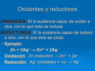 Oxidantes y reductores

OXIDANTES: El la sustancia capaz de oxidar a
  otra, con lo que ésta se reduce.
REDUCTORES: El la sustancia capaz de reducir
  a otra, con lo que ésta se oxida.
 Ejemplo:
     Zn + 2Ag+ →  Zn2+ + 2Ag
  Oxidación: Zn (reductor) → Zn2+ + 2e–
  Reducción: Ag+ (oxidante) + 1e– → Ag
 