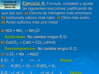 Cuestión de 
 Selectividad   Ejercicio A: Formule, complete y ajuste
  (Marzo 98)
            las siguientes reacciones, justificando de
que tipo son: a) Cloruro de hidrógeno más amoniaco.
b) Carbonato cálcico más calor. c) Cloro más sodio.
d) Ácido sulfúrico más zinc metal

a) HCl + NH3 → NH4Cl
  Ácido-base. No cambia ningún E.O.
b) CaCO3 → CaO + CO2 (∆H<0)
  Descomposición. No cambia ningún E.O.
c) ½ Cl2 + Na → NaCl
E.O.: 0   0     +1 –1                Redox
d)    H2SO4 + Zn → ZnSO4 + H2
E.O.: +1 +6 –2      0     +2 +6 –2   0    Redox
 