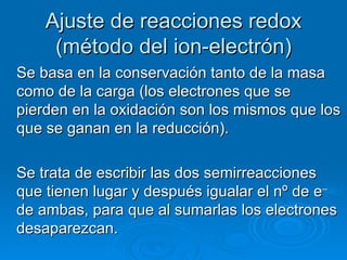 Ajuste de reacciones redox
     (método del ion-electrón)
Se basa en la conservación tanto de la masa
como de la carga (los electrones que se
pierden en la oxidación son los mismos que los
que se ganan en la reducción).

Se trata de escribir las dos semirreacciones
que tienen lugar y después igualar el nº de e–
de ambas, para que al sumarlas los electrones
desaparezcan.
 