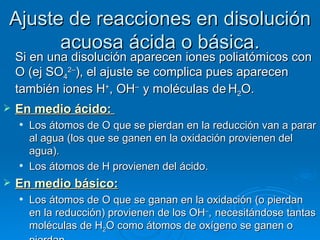Ajuste de reacciones en disolución
      acuosa ácida o básica.
    Si en una disolución aparecen iones poliatómicos con
    O (ej SO42–), el ajuste se complica pues aparecen
    también iones H+, OH– y moléculas de H2O.
   En medio ácido: 
       Los átomos de O que se pierdan en la reducción van a parar
        al agua (los que se ganen en la oxidación provienen del
        agua).
       Los átomos de H provienen del ácido.
   En medio básico:
       Los átomos de O que se ganan en la oxidación (o pierdan
        en la reducción) provienen de los OH–, necesitándose tantas
        moléculas de H2O como átomos de oxígeno se ganen o
 