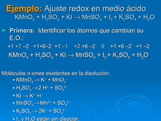 Ejemplo: Ajuste redox en medio ácido
      KMnO4 + H2SO4 + KI → MnSO4 + I2 + K2SO4 + H2O

   Primera:  Identificar los átomos que cambian su
    E.O.:
    +1 +7 –2 +1+6–2 +1 –1     +2 +6 –2    0      +1 +6 –2 +1 –2
    KMnO4 + H2SO4 + KI → MnSO4 + I2 + K2SO4 + H2O

Moléculas o iones existentes en la disolución:
     KMnO → K+ + MnO –
             4            4
     H SO → 2 H+ + SO 2–
        2  4             4
     KI → K+ +I–

     MnSO → Mn2+ + SO 2–
             4             4
     K SO → 2K+ + SO 2–
        2  4            4
     I y H O están sin disociar.
 