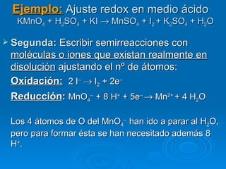 Ejemplo: Ajuste redox en medio ácido
   KMnO4 + H2SO4 + KI → MnSO4 + I2 + K2SO4 + H2O

 Segunda: Escribir semirreacciones con
 moléculas o iones que existan realmente en
 disolución ajustando el nº de átomos:
 Oxidación: 2 I– → I2 + 2e–
 Reducción: MnO4– + 8 H+ + 5e– → Mn2+ + 4 H2O

 Los 4 átomos de O del MnO4– han ido a parar al H2O,
 pero para formar ésta se han necesitado además 8
 H+.
 