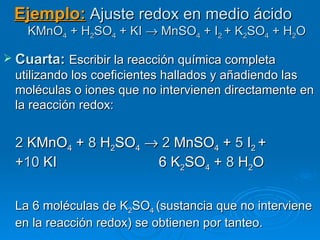 Ejemplo: Ajuste redox en medio ácido
    KMnO4 + H2SO4 + KI → MnSO4 + I2 + K2SO4 + H2O

 Cuarta: Escribir la reacción química completa
  utilizando los coeficientes hallados y añadiendo las
  moléculas o iones que no intervienen directamente en
  la reacción redox:


  2 KMnO4 + 8 H2SO4 → 2 MnSO4 + 5 I2 +
  +10 KI             6 K2SO4 + 8 H2O


  La 6 moléculas de K2SO4 (sustancia que no interviene
  en la reacción redox) se obtienen por tanteo.
 