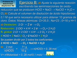 Problema de 
  Selectividad    Ejercicio B: a) Ajuste la siguiente reacción
(Septiembre 98)
                escribiendo las semirreacciones de oxido-
reducción que se producen HClO + NaCl → NaClO + H2O +
Cl2 b) Calcule el volumen de disolución de ácido hipocloroso
0,1 M que sería necesario utilizar para obtener 10 gramos de
cloro. Datos: Masas atómicas: Cl=35,5 ; Na=23 ; 0=16 y H=1
a) Oxidación:  2 Cl– – 2 e– → Cl2
Reducción: 2 ClO– + 4 H+ + 2 e– → Cl2 + 2 H2O
R. global: 2 Cl– + 2 ClO– + 4 H+ → 2 Cl2 + 2 H2O
4 HClO + 2 NaCl 2 Cl2 + 2 NaClO + 2 H2O
Se pueden dividir por 2 todos los coeficientes:
2 HClO + NaCl  → Cl2 + NaClO + H2O
b)  2 mol           71 g
   ———— = ——— ⇒ n(HClO) = 0, 28 mol
   n(HClO)         10 g
V= n/Molaridad = 0, 28 mol/0,1 molxl–1 = 2,8  L
 