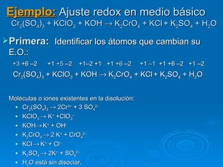 Ejemplo: Ajuste redox en medio básico
  Cr2(SO4)3 + KClO3 + KOH → K2CrO4 + KCl + K2SO4 + H2O

 Primera:  Identificar los átomos que cambian su
 E.O.:
  +3 +6 –2     +1 +5 –2   +1–2 +1 +1 +6 –2        +1 –1 +1 +6 –2 +1 –2
  Cr2(SO4)3 + KClO3 + KOH → K2CrO4 + KCl + K2SO4 + H2O


 Moléculas o iones existentes en la disolución:
    Cr2(SO4)3 → 2Cr3+ + 3 SO42–
    KClO3 → K+ +ClO3–
    KOH→ K+ + OH–
    K2CrO4 → 2 K+ + CrO42–
    KCl → K+ + Cl–
    K2SO4 → 2K+ + SO42–
    H2O está sin disociar.
 