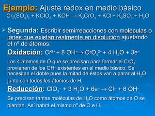Ejemplo: Ajuste redox en medio básico
 Cr2(SO4)3 + KClO3 + KOH → K2CrO4 + KCl + K2SO4 + H2O

 Segunda: Escribir semirreacciones con moléculas o
 iones que existan realmente en disolución ajustando
 el nº de átomos:
 Oxidación: Cr3+ + 8 OH–→ CrO42– + 4 H2O + 3e–
 Los 4 átomos de O que se precisan para formar el CrO4–
 provienen de los OH– existentes en el medio básico. Se
 necesitan el doble pues la mitad de éstos van a parar al H2O
 junto con todos los átomos de H.
 Reducción: ClO3– + 3 H2O + 6e– → Cl– + 6 OH–
 Se precisan tantas moléculas de H2O como átomos de O se
 pierdan. Así habrá el mismo nº de O e H.
 