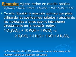 Ejemplo: Ajuste redox en medio básico
 Cr2(SO4)3 + KClO3 + KOH → K2CrO4 + KCl + K2SO4 + H2O
 Cuarta: Escribir la reacción química completa
 utilizando los coeficientes hallados y añadiendo
 las moléculas o iones que no intervienen
 directamente en la reacción redox:
 1 Cr2(SO4)3 + 10 KOH + 1 KClO3 →
          2 K2CrO4 + 5 H2O + 1 KCl + 3 K2SO4



 La 3 moléculas de K2SO4 (sustancia que no interviene en la
 reacción redox) se obtienen por tanteo.
 