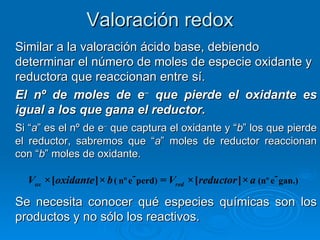 Valoración redox
Similar a la valoración ácido base, debiendo
determinar el número de moles de especie oxidante y
reductora que reaccionan entre sí.
El nº de moles de e− que pierde el oxidante es
igual a los que gana el reductor.
Si “a” es el nº de e− que captura el oxidante y “b” los que pierde
el reductor, sabremos que “a” moles de reductor reaccionan
con “b” moles de oxidante.

  Vox ×[oxidante ]× b ( nº e- perd) = Vred ×[reductor ]× a (nº e- gan.)

Se necesita conocer qué especies químicas son los
productos y no sólo los reactivos.
 
