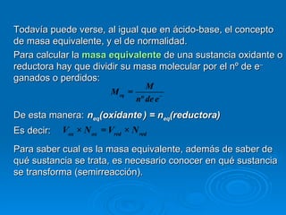Todavía puede verse, al igual que en ácido-base, el concepto
de masa equivalente, y el de normalidad.
Para calcular la masa equivalente de una sustancia oxidante o
reductora hay que dividir su masa molecular por el nº de e–
ganados o perdidos:
                                      M
                          M eq   =
                                   nº de e −
De esta manera: neq(oxidante ) = neq(reductora)
Es decir:   Vox × N ox = Vred × N red
Para saber cual es la masa equivalente, además de saber de
qué sustancia se trata, es necesario conocer en qué sustancia
se transforma (semirreacción).
 