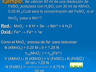 Ejemplo: Se valoran 50 ml de una disolución de
    FeSO4 acidulada con H2SO4 con 30 ml de KMnO4
    0,25 M.¿Cuál será la concentración del FeSO4 si el
    MnO4– pasa a Mn2+?

Red.: MnO4– + 8 H+ + 5e– → Mn2+ + 4 H2O
Oxid.: Fe2+ → Fe3+ + 1e–

Como el MnO4– precisa de 5e– para reducirse:
 N (KMnO4) = 0,25 M x 5 = 1,25 N
             neq(MnO4– ) = neq(Fe2+)
 V (KMnO ) x N (KMnO ) = V (FeSO ) x N (FeSO )
          4            4           4          4

             30 ml x 1,25 N
  N (FeSO ) = —————— = 0,75 N ; 0,75 M
           4
 
