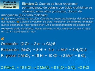 Problema de 
 SelectividadEjercicio C: Cuando se hace reaccionar
 (Reserva 98)permanganato de potasio con ácido clorhídrico se
             obtienen, entre otros productos, cloruro de
manganeso (II) y cloro molecular.
a) Ajuste y complete la reacción. Calcule los pesos equivalentes del oxidante y
del reductor. b) Calcule el volumen de cloro, medido en condiciones normales,
que se obtendrá al hacer reaccionar 100 g de permanganato de potasio con
exceso de ácido clorhídrico. Masas atómicas: K=39,1; Mn=54,9; O=16,0; Cl=35,5;
H= 1,0. R = 0,082 atm L K-1 mol-1.


a) 
Oxidación: (2 Cl– – 2 e– → Cl2)·5
Reducción: (MnO4– + 8 H+ + 5 e– → Mn2+ + 4 H2O)·2
R. global: 2 MnO4– + 16 H+ + 10 Cl– → 2 Mn2+ + 5 Cl2


2 KMnO4 + 16 HCl → 2 MnCl2 + 8 H2O + 5 Cl2 +2 KCl
 