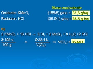               Masa equivalente
Oxidante: KMnO4           (158/5) g/eq = 31,6 g/eq
Reductor: HCl             (36,5/1) g/eq = 36,5 g /eq

b)
2 KMnO4 + 16 HCl → 5 Cl2 + 2 MnCl2 + 8 H2O +2 KCl
2·158 g           5·22,4 L
————         =    ———— ⇒ V(Cl2) = 35,44 L
 100 g             V(Cl2)
 