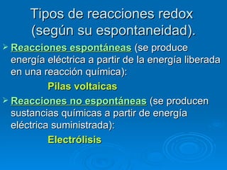 Tipos de reacciones redox
      (según su espontaneidad).
 Reacciones espontáneas       (se produce
  energía eléctrica a partir de la energía liberada
  en una reacción química):
           Pilas voltaicas
 Reacciones no espontáneas (se producen
  sustancias químicas a partir de energía
  eléctrica suministrada):
           Electrólisis
 
