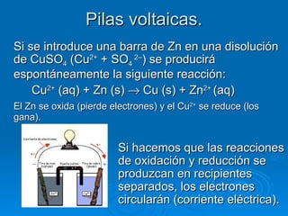 Pilas voltaicas.
Si se introduce una barra de Zn en una disolución
de CuSO4 (Cu2+ + SO4 2–) se producirá
espontáneamente la siguiente reacción:
    Cu2+ (aq) + Zn (s) → Cu (s) + Zn2+ (aq)
El Zn se oxida (pierde electrones) y el Cu2+ se reduce (los
gana).


                         Si hacemos que las reacciones
                         de oxidación y reducción se
                         produzcan en recipientes
                         separados, los electrones
                         circularán (corriente eléctrica).
 