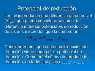 Potencial de reducción.
Las pilas producen una diferencia de potencial
(∆εpila) que puede considerarse como la
diferencia entre los potenciales de reducción
de los dos electrodos que la conforman.
            ∆E pila = Ecatodo − Ecnodo
Consideraremos que cada semirreacción de
reducción viene dada por un potencial de
reducción. Como en el cátodo se produce la
reducción, en todas las pilas ε catodo > ε ánodo.
 