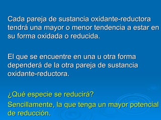 Cada pareja de sustancia oxidante-reductora
tendrá una mayor o menor tendencia a estar en
su forma oxidada o reducida.

El que se encuentre en una u otra forma
dependerá de la otra pareja de sustancia
oxidante-reductora.

¿Qué especie se reducirá?
Sencillamente, la que tenga un mayor potencial
de reducción.
 