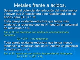 Metales frente a ácidos.
Según sea el potencial de reducción del metal menor
o mayor que 0 reaccionará o no reaccionará con los
ácidos para [H+] = 1 M.
Toda pareja oxidante-reductora que tenga más
tendencia a reducirse que los H+ tendrán un potencial
de reducción ε > 0.
Así, el Cu no reacciona con ácidos en concentraciones
normales:
           Cu + 2 H+ → no reacciona.
Toda pareja oxidante-reductora que tenga menos
tendencia a reducirse que los H+ tendrán un potencial
de reducción ε < 0.
Así, el Zn reacciona con ácidos desprendiendo hidrógeno:
            Zn + 2 H+ → Zn2+ + H2
 