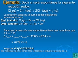 Ejemplo: Decir si será espontánea la siguiente
       reacción redox:
       Cl2(g) + 2 I– (aq)→ 2Cl– (aq) + I2 (s)
  La reacción dada es la suma de las siguientes
  semirreacciones:
Red. (cátodo): Cl2(g) + 2e–→ 2Cl–(aq)
Oxid. (ánodo): 2 I–(aq) → I2 (s) + 2e–

   Para que la reacción sea espontánea tiene que cumplirse que
   ∆ ε pila > 0:
   ∆ εpila = ε cátodo – εánodo = +1’36 V – 0’54 V =

           = +0’72 V > 0

   luego es espontánea
(las moléculas de Cl2 tienen más tendencia a reducirse que las de I2).
 