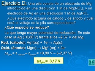 Ejercicio D: Una pila consta de un electrodo de Mg
   introducido en una disolución 1 M de Mg(NO3)2 y un
   electrodo de Ag en una disolución 1 M de AgNO3 .
   ¿Qué electrodo actuará de cátodo y de ánodo y cuál
   será el voltaje de la pila correspondiente?
 ¿Qué especie se reduce?
 La que tenga mayor potencial de reducción. En este
 caso la Ag (+0,80 V) frente a los –2,37 V del Mg.
Red. (cátodo): Ag+(aq) + 1e–→ Ag(s)
Oxid. (ánodo): Mg(s) → Mg2+(aq) + 2e–
 ∆εpila = ε catodo – εánodo = +0,80 V – (–2,37 V)

                    ∆ εpila =  3,17 V
 