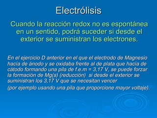 Electrólisis
 Cuando la reacción redox no es espontánea
  en un sentido, podrá suceder si desde el
   exterior se suministran los electrones.

En el ejercicio D anterior en el que el electrodo de Magnesio
hacía de ánodo y se oxidaba frente al de plata que hacía de
cátodo formando una pila de f.e.m = 3,17 V, se puede forzar
la formación de Mg(s) (reducción) si desde el exterior se
suministran los 3,17 V que se necesitan vencer
(por ejemplo usando una pila que proporcione mayor voltaje).
 
