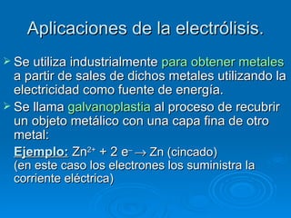 Aplicaciones de la electrólisis.
 Se utiliza industrialmentepara obtener metales
  a partir de sales de dichos metales utilizando la
  electricidad como fuente de energía.
 Se llama galvanoplastia al proceso de recubrir
  un objeto metálico con una capa fina de otro
  metal:
  Ejemplo: Zn2+ + 2 e– → Zn (cincado)
 (en este caso los electrones los suministra la
 corriente eléctrica)
 