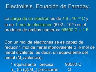 Electrólisis. Ecuación de Faraday.

La carga de un electrón es de 1’6 x 10–19 C y
la de 1 mol de electrones (6’02 x 1023) es el
producto de ambos números: 96500 C = 1 F.

Con un mol de electrones se es capaz de
reducir 1 mol de metal monovalente o ½ mol de
metal divalente, es decir, un equivalente del
metal (Mat/valencia).
   1 equivalente precisa       96500 C
   n (m (g)/M ) precisarán      Q
 