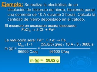 Ejemplo: Se realiza la electrólisis de un
   disolución de tricloruro de hierro, haciendo pasar
   una corriente de 10 A durante 3 horas. Calcula la
   cantidad de hierro depositado en el cátodo.
 El tricloruro en disolución estará disociado:
             FeCl3 → 3 Cl– + Fe3+

 La reducción será: Fe3+ + 3 e– → Fe
         Meq x I x t  (55,8/3) g/eq x 10 A x 3 x 3600 s
 m (g) = ————— = —————————————
         96500 C/eq        96500 C/eq

                m (g) =   20,82 g
 
