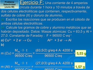 Problema 
 Selectividad 
                 Ejercicio F: Una corriente de 4 amperios
  (Junio 98) circula durante 1 hora y 10 minutos a través de
dos células electrolíticas que contienen, respectivamente,
sulfato de cobre (II) y cloruro de aluminio,
a) Escriba las reacciones que se producen en el cátodo de
ambas células electrolíticas.
b) Calcule los gramos de cobre y aluminio metálicos que se
habrán depositado. Datos: Masas atómicas: Cu = 63,5 y Al =
27,0. Constante de Faraday : F = 96500 C·eq-1
a) Cu2+ + 2 e– → Cu        ;     Al3+ + 3 e– → Al
b)
         Meq · I · t (63,5/2) g/eq·4 A· 4200 s
m (Cu) = ————— = ——————————— = 5,53 g
         96500 C/eq        96500 C/eq

         Meq · I · t (27,0/3) g/eq·4 A· 4200 s
m (Al) = ————— = ——————————— = 1,57 g
 