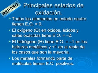 SO   Principales estados de
       A
R EP              oxidación.
   Todos los elementos en estado neutro
    tienen E.O. = 0.
   El oxígeno (O) en óxidos, ácidos y
    sales oxácidas tiene E.O. = –2.
   El hidrógeno (H) tiene E.O. = –1 en los
    hidruros metálicos y +1 en el resto de
    los casos que son la mayoría.
   Los metales formando parte de
    moléculas tienen E.O. positivos.
 