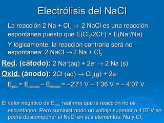 Electrólisis del NaCl
  La reacción 2 Na + Cl2 → 2 NaCl es una reacción
  espontánea puesto que E(Cl2/2Cl–) > E(Na+/Na)
  Y lógicamente, la reacción contraria será no
  espontánea: 2 NaCl → 2 Na + Cl2
Red. (cátodo): 2 Na+(aq) + 2e– → 2 Na (s)
Oxid. (ánodo): 2Cl–(aq) → Cl2(g) + 2e–
  Epila = Ecatodo – Eánodo = –2’71 V – 1’36 V = – 4’07 V

El valor negativo de Epila reafirma que la reacción no es
   espontánea. Pero suministrando un voltaje superior a 4’07 V se
   podrá descomponer el NaCl en sus elementos: Na y Cl2
 