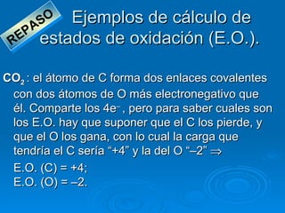 A SO Ejemplos de cálculo de
 R EP    estados de oxidación (E.O.).

CO2 : el átomo de C forma dos enlaces covalentes
 con dos átomos de O más electronegativo que
 él. Comparte los 4e– , pero para saber cuales son
 los E.O. hay que suponer que el C los pierde, y
 que el O los gana, con lo cual la carga que
 tendría el C sería “+4” y la del O “–2” ⇒
 E.O. (C) = +4;
 E.O. (O) = –2.
 