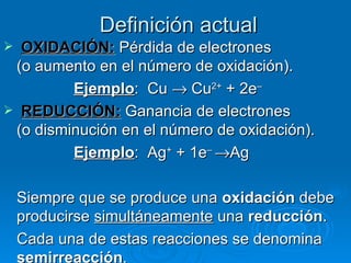 Definición actual
 OXIDACIÓN: Pérdida de electrones
 (o aumento en el número de oxidación).
         Ejemplo: Cu → Cu2+ + 2e–
 REDUCCIÓN: Ganancia de electrones
 (o disminución en el número de oxidación).
         Ejemplo: Ag+ + 1e– →Ag

    Siempre que se produce una oxidación debe
    producirse simultáneamente una reducción.
    Cada una de estas reacciones se denomina
    semirreacción.
 