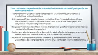 Otras condiciones que pueden ser foco de atención clínica: Factores psicológicos que afectan
a condiciones médicas
• Trastorno Mental que afecta condiciones médicas (depresión mayor, que afecta el
pronóstico de un infarto cardíaco)
• Síntomas psicológicos que afectan una condición médica ( ansiedad o depresión que
afecta el curso y severidad de síndrome de colon irritable o de úlcera péptica, o
complican la recuperación postquirúrgica).
• Rasgos de Personalidad o estilo de manejo de problemas que afectan condiciones médicas
( conducta hostil, agresivo, seductor).
• Conducta no adaptativa que afecta la condición médica (sedentarismo, comer en exceso,
o abuso de alcohol u otras sustancias, prácticas sexuales de riesgo).
• Respuestas fisiológicas relacionadas con estrés que afectan condiciones médicas
(precipitación de dolor precordial o arritmia en pacientes con enfermedad coronaria).
 