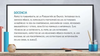 DOCENCIA
Aspecto fundamental de la Psiquiatría de Enlace. Integrado en el
servicio médico, el especialista participará en las actividades
académicas ya sea en conferencias, discusión de casos, revisiones
bibliográficas y otras, sean éstas formales o informales. (las
técnicas de la entrevista, el papel de los estresores
psicosociales, aspectos de las relaciones médico-paciente, el uso
racional de los psicofármacos, las estrategias de intervención
en las crisis, el duelo).
 