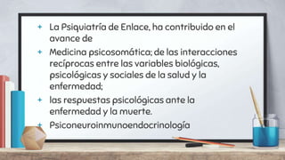+ La Psiquiatría de Enlace, ha contribuido en el
avance de
+ Medicina psicosomática; de las interacciones
recíprocas entre las variables biológicas,
psicológicas y sociales de la salud y la
enfermedad;
+ las respuestas psicológicas ante la
enfermedad y la muerte.
+ Psiconeuroinmunoendocrinología
 