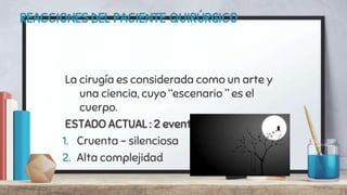 REACCIONES DEL PACIENTE QUIRÚRGICO
La cirugía es considerada como un arte y
una ciencia, cuyo “escenario ” es el
cuerpo.
ESTADO ACTUAL : 2 eventos principales
1. Cruenta - silenciosa
2. Alta complejidad
 