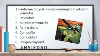 La enfermedad y el proceso quirúrgico involucran
pérdidas :
1. Intimidad
2. Autodeterminación
3. Rutina diaria
4. Compañía
5. Comodidad
6. Imagen corporal
+ A N S I E D A D
 